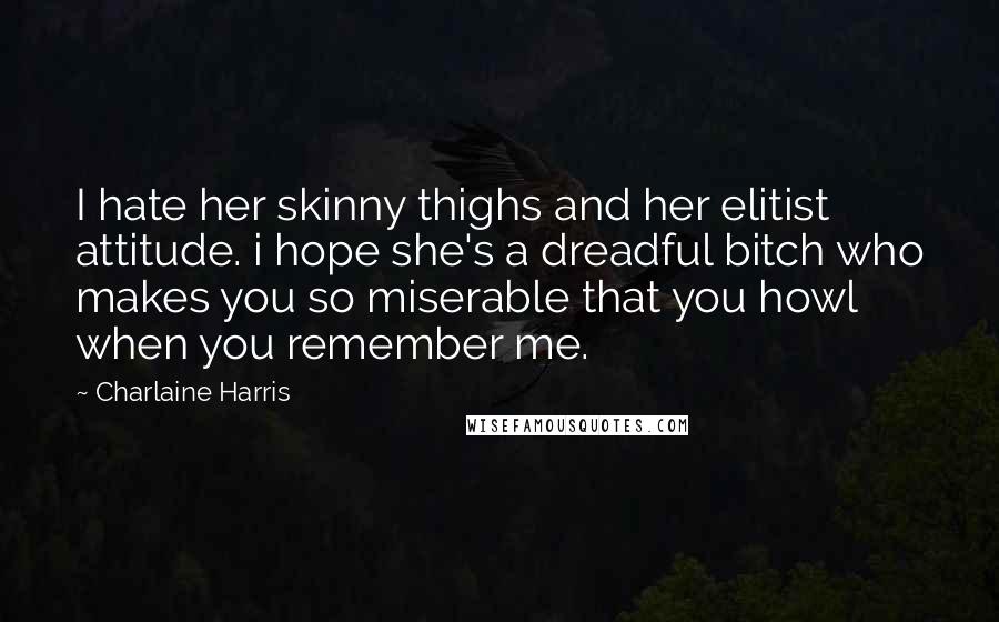 Charlaine Harris Quotes: I hate her skinny thighs and her elitist attitude. i hope she's a dreadful bitch who makes you so miserable that you howl when you remember me.