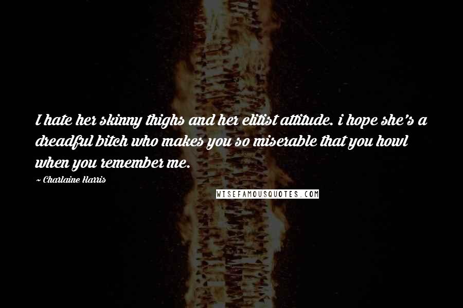 Charlaine Harris Quotes: I hate her skinny thighs and her elitist attitude. i hope she's a dreadful bitch who makes you so miserable that you howl when you remember me.