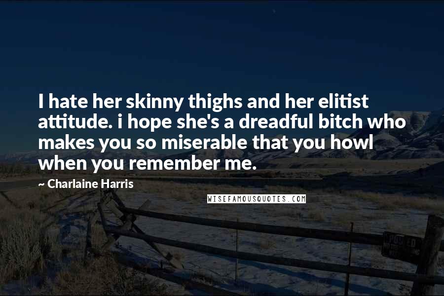 Charlaine Harris Quotes: I hate her skinny thighs and her elitist attitude. i hope she's a dreadful bitch who makes you so miserable that you howl when you remember me.