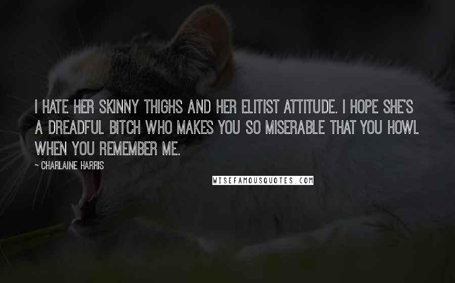 Charlaine Harris Quotes: I hate her skinny thighs and her elitist attitude. i hope she's a dreadful bitch who makes you so miserable that you howl when you remember me.