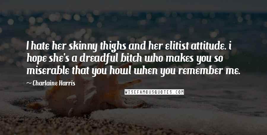 Charlaine Harris Quotes: I hate her skinny thighs and her elitist attitude. i hope she's a dreadful bitch who makes you so miserable that you howl when you remember me.