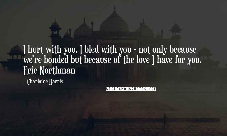 Charlaine Harris Quotes: I hurt with you. I bled with you - not only because we're bonded but because of the love I have for you. Eric Northman