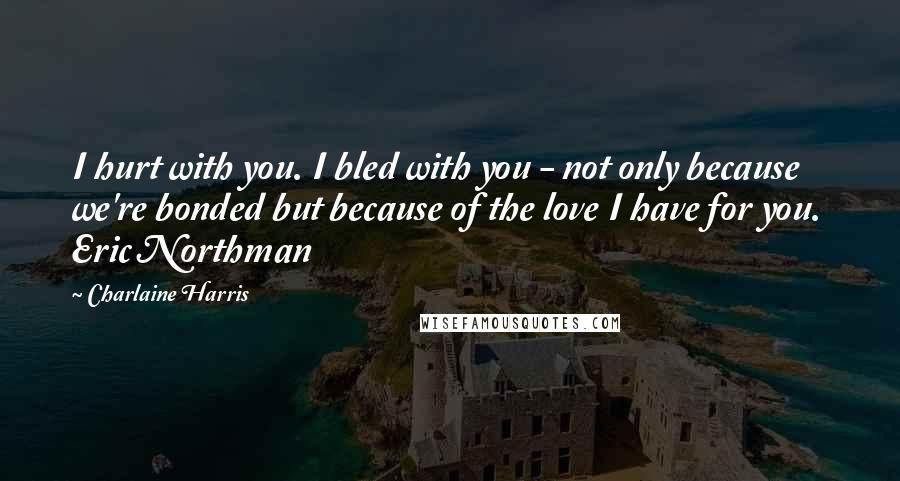 Charlaine Harris Quotes: I hurt with you. I bled with you - not only because we're bonded but because of the love I have for you.  Eric Northman