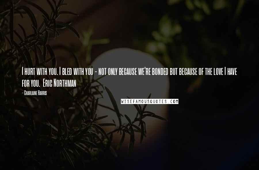 Charlaine Harris Quotes: I hurt with you. I bled with you - not only because we're bonded but because of the love I have for you.  Eric Northman