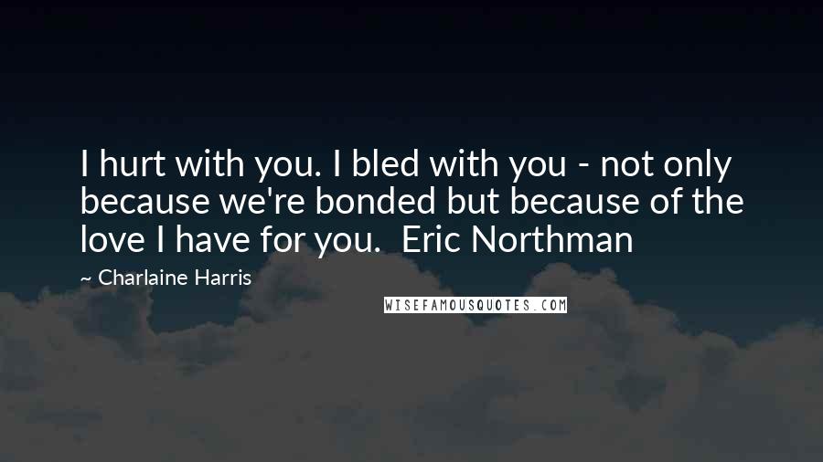 Charlaine Harris Quotes: I hurt with you. I bled with you - not only because we're bonded but because of the love I have for you.  Eric Northman