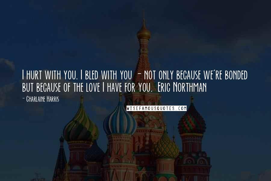 Charlaine Harris Quotes: I hurt with you. I bled with you - not only because we're bonded but because of the love I have for you.  Eric Northman