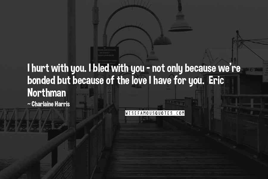 Charlaine Harris Quotes: I hurt with you. I bled with you - not only because we're bonded but because of the love I have for you.  Eric Northman