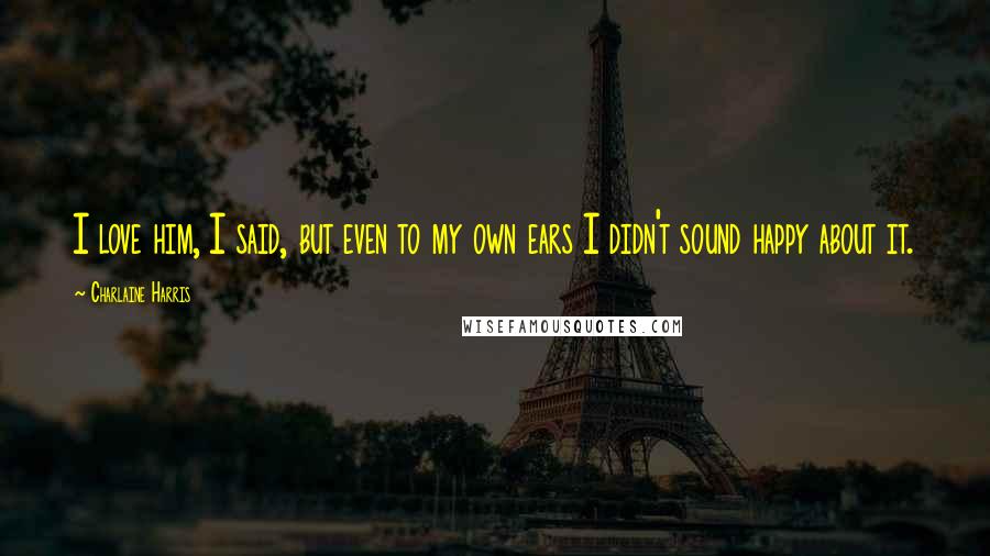 Charlaine Harris Quotes: I love him, I said, but even to my own ears I didn't sound happy about it.