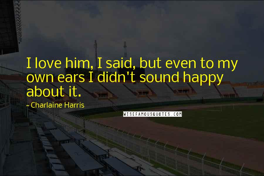 Charlaine Harris Quotes: I love him, I said, but even to my own ears I didn't sound happy about it.