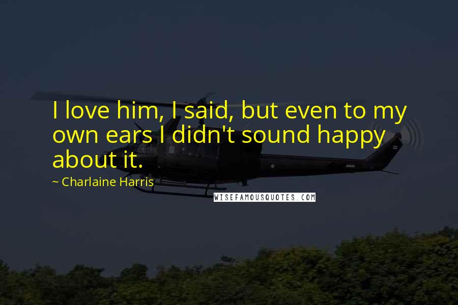 Charlaine Harris Quotes: I love him, I said, but even to my own ears I didn't sound happy about it.