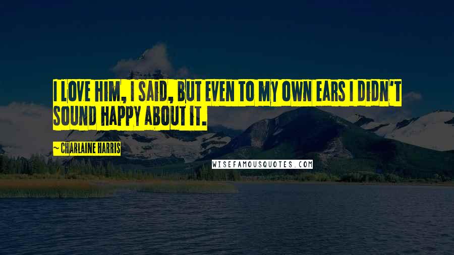 Charlaine Harris Quotes: I love him, I said, but even to my own ears I didn't sound happy about it.