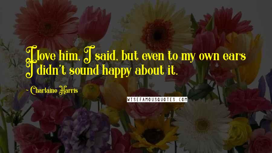 Charlaine Harris Quotes: I love him, I said, but even to my own ears I didn't sound happy about it.