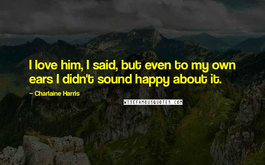 Charlaine Harris Quotes: I love him, I said, but even to my own ears I didn't sound happy about it.