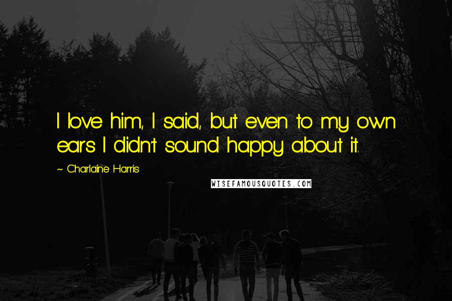 Charlaine Harris Quotes: I love him, I said, but even to my own ears I didn't sound happy about it.