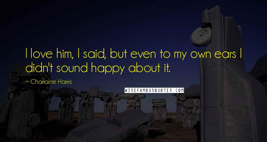 Charlaine Harris Quotes: I love him, I said, but even to my own ears I didn't sound happy about it.