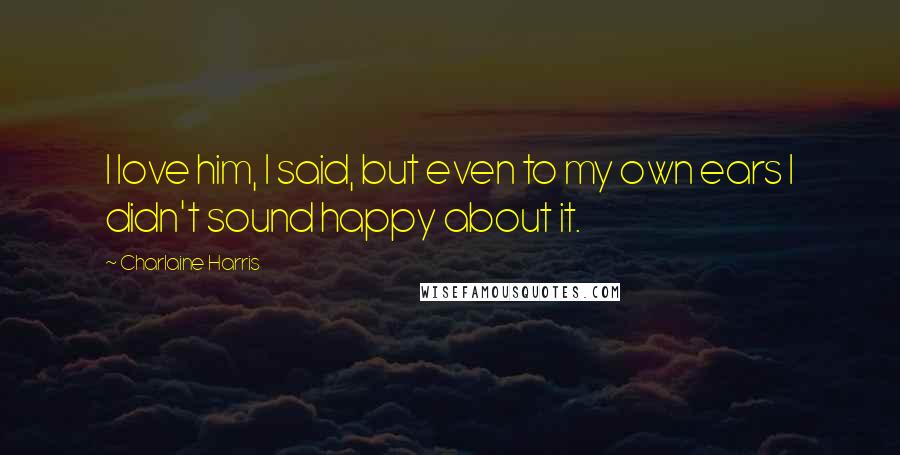 Charlaine Harris Quotes: I love him, I said, but even to my own ears I didn't sound happy about it.