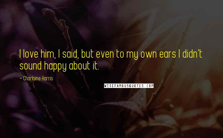 Charlaine Harris Quotes: I love him, I said, but even to my own ears I didn't sound happy about it.