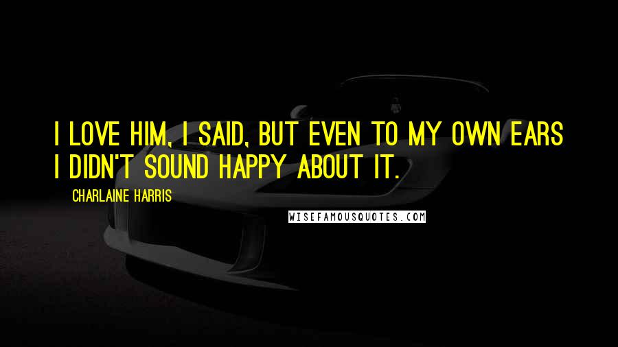 Charlaine Harris Quotes: I love him, I said, but even to my own ears I didn't sound happy about it.