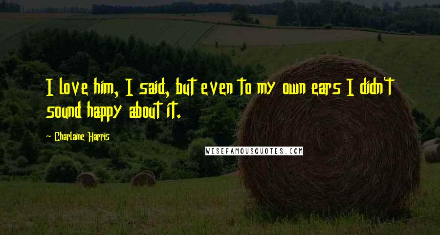 Charlaine Harris Quotes: I love him, I said, but even to my own ears I didn't sound happy about it.