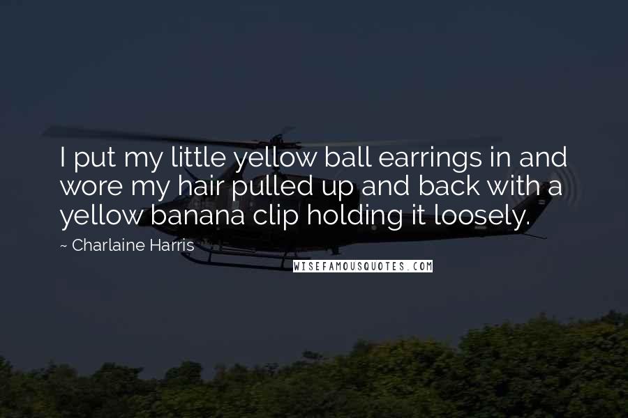 Charlaine Harris Quotes: I put my little yellow ball earrings in and wore my hair pulled up and back with a yellow banana clip holding it loosely.