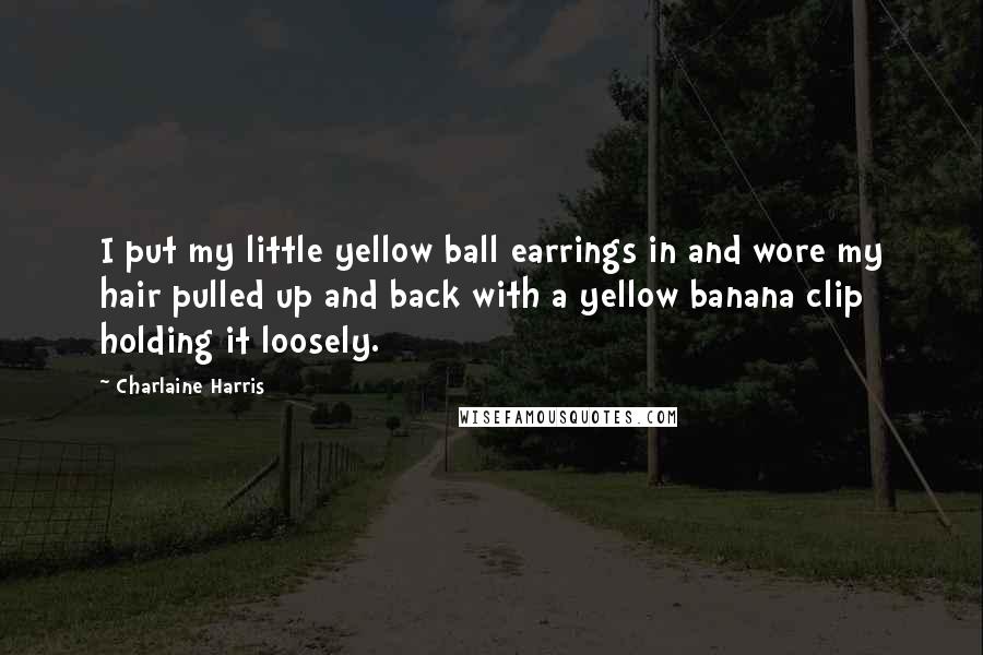Charlaine Harris Quotes: I put my little yellow ball earrings in and wore my hair pulled up and back with a yellow banana clip holding it loosely.
