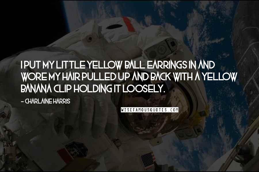 Charlaine Harris Quotes: I put my little yellow ball earrings in and wore my hair pulled up and back with a yellow banana clip holding it loosely.