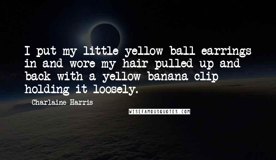 Charlaine Harris Quotes: I put my little yellow ball earrings in and wore my hair pulled up and back with a yellow banana clip holding it loosely.