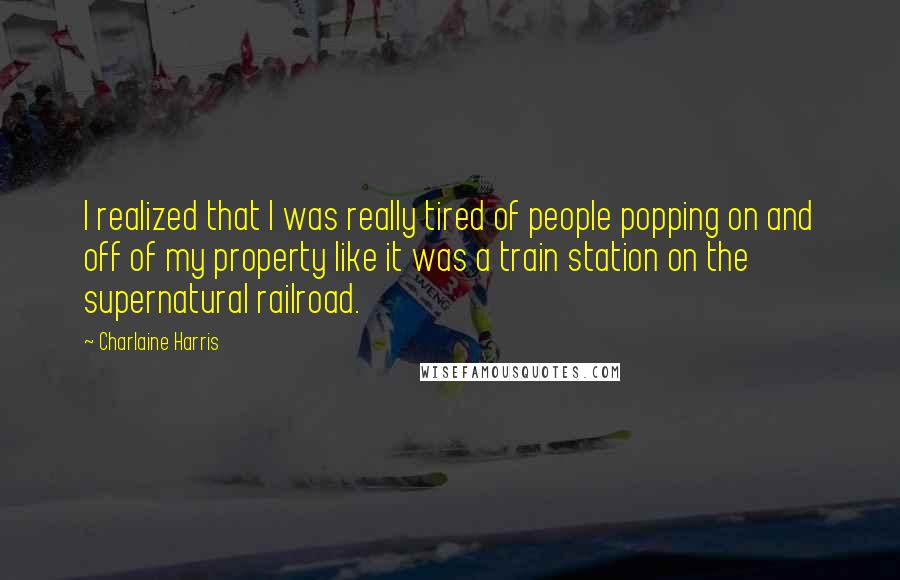 Charlaine Harris Quotes: I realized that I was really tired of people popping on and off of my property like it was a train station on the supernatural railroad.