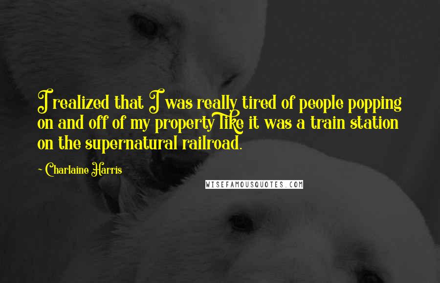 Charlaine Harris Quotes: I realized that I was really tired of people popping on and off of my property like it was a train station on the supernatural railroad.