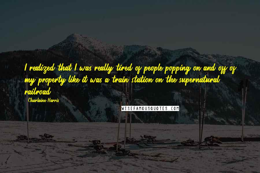 Charlaine Harris Quotes: I realized that I was really tired of people popping on and off of my property like it was a train station on the supernatural railroad.