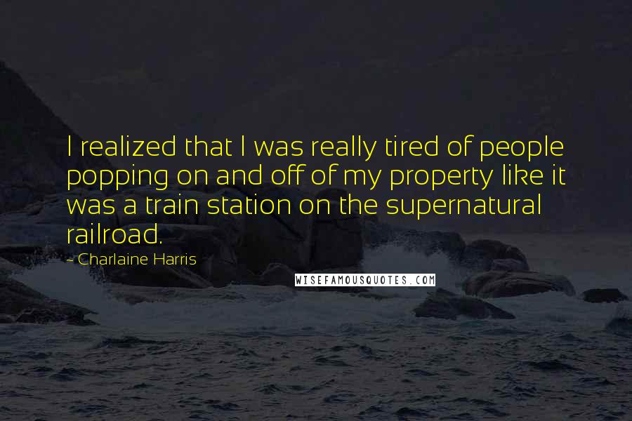 Charlaine Harris Quotes: I realized that I was really tired of people popping on and off of my property like it was a train station on the supernatural railroad.