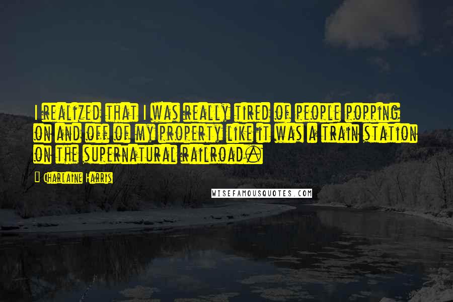 Charlaine Harris Quotes: I realized that I was really tired of people popping on and off of my property like it was a train station on the supernatural railroad.