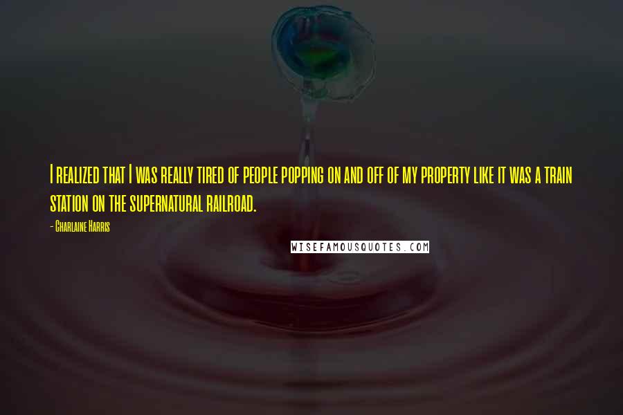 Charlaine Harris Quotes: I realized that I was really tired of people popping on and off of my property like it was a train station on the supernatural railroad.