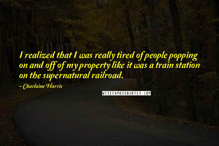 Charlaine Harris Quotes: I realized that I was really tired of people popping on and off of my property like it was a train station on the supernatural railroad.
