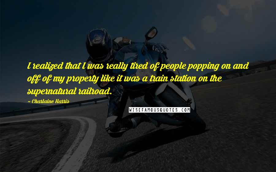 Charlaine Harris Quotes: I realized that I was really tired of people popping on and off of my property like it was a train station on the supernatural railroad.