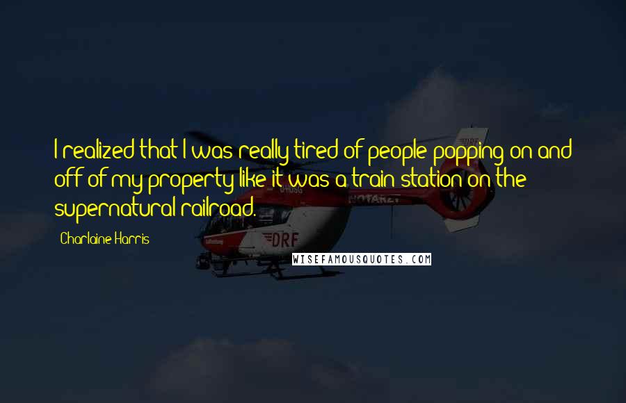 Charlaine Harris Quotes: I realized that I was really tired of people popping on and off of my property like it was a train station on the supernatural railroad.