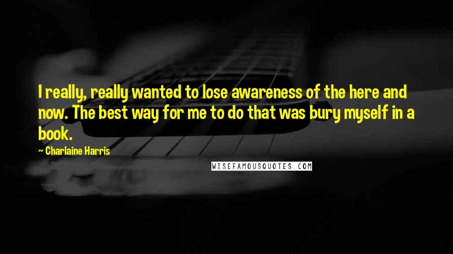 Charlaine Harris Quotes: I really, really wanted to lose awareness of the here and now. The best way for me to do that was bury myself in a book.