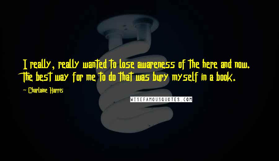 Charlaine Harris Quotes: I really, really wanted to lose awareness of the here and now. The best way for me to do that was bury myself in a book.