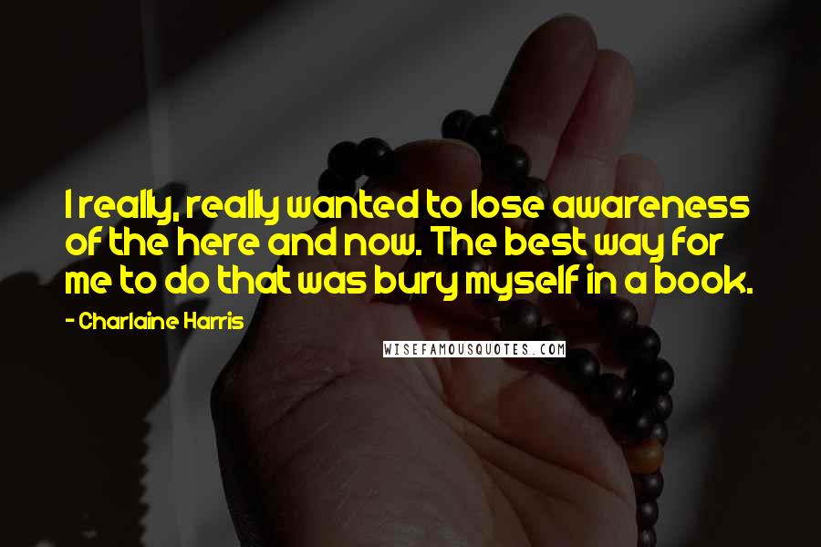 Charlaine Harris Quotes: I really, really wanted to lose awareness of the here and now. The best way for me to do that was bury myself in a book.