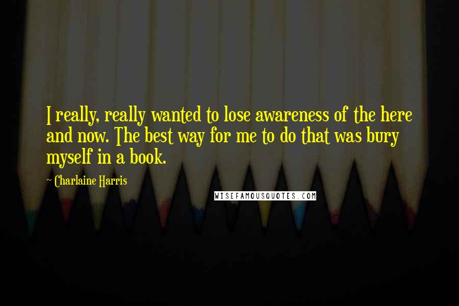 Charlaine Harris Quotes: I really, really wanted to lose awareness of the here and now. The best way for me to do that was bury myself in a book.