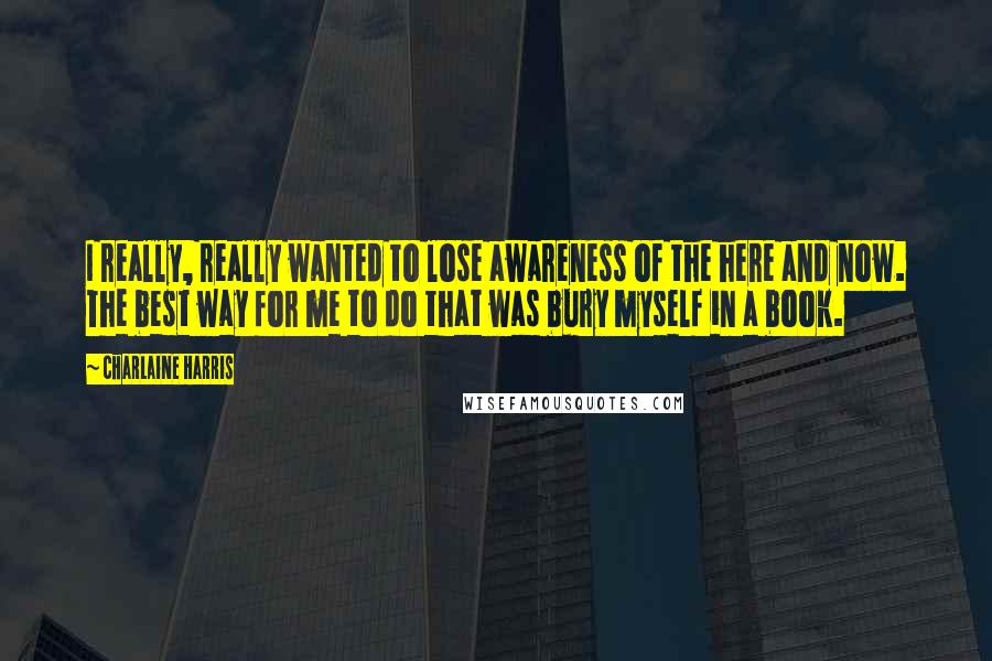 Charlaine Harris Quotes: I really, really wanted to lose awareness of the here and now. The best way for me to do that was bury myself in a book.