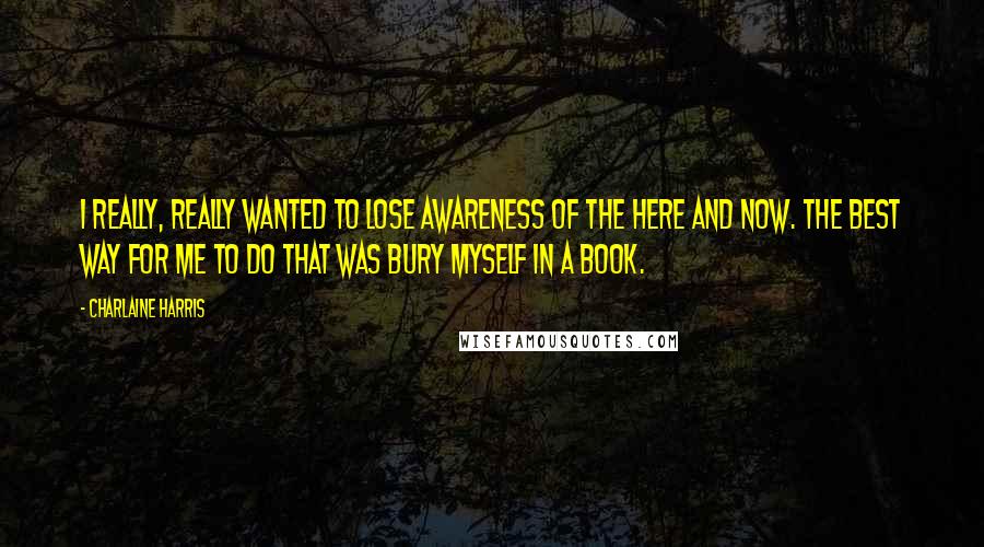 Charlaine Harris Quotes: I really, really wanted to lose awareness of the here and now. The best way for me to do that was bury myself in a book.