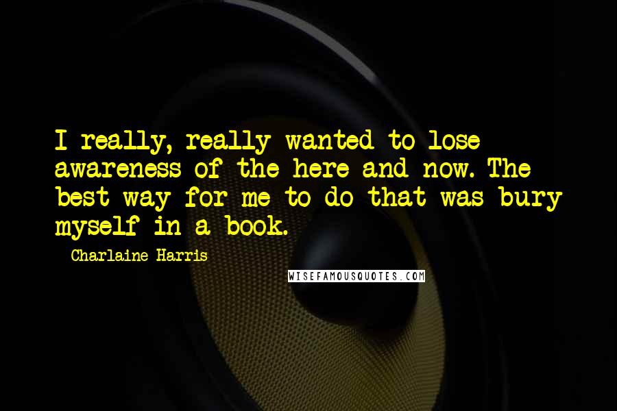 Charlaine Harris Quotes: I really, really wanted to lose awareness of the here and now. The best way for me to do that was bury myself in a book.