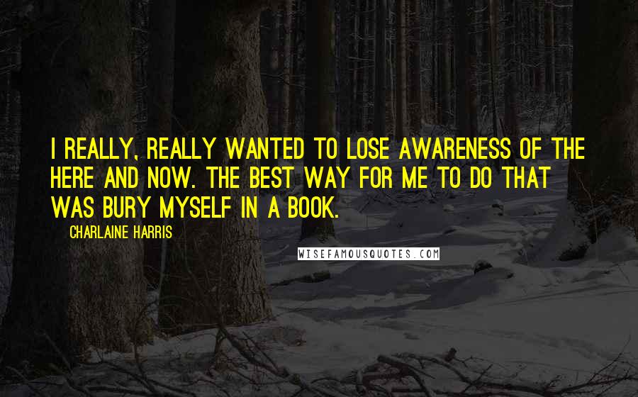 Charlaine Harris Quotes: I really, really wanted to lose awareness of the here and now. The best way for me to do that was bury myself in a book.