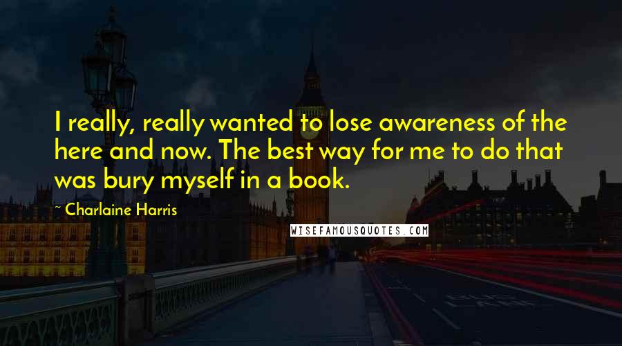 Charlaine Harris Quotes: I really, really wanted to lose awareness of the here and now. The best way for me to do that was bury myself in a book.