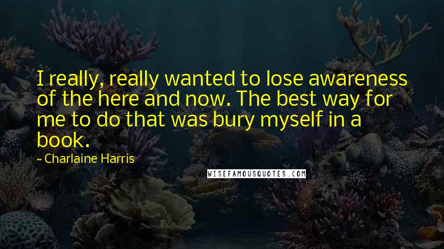 Charlaine Harris Quotes: I really, really wanted to lose awareness of the here and now. The best way for me to do that was bury myself in a book.