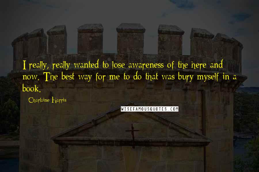 Charlaine Harris Quotes: I really, really wanted to lose awareness of the here and now. The best way for me to do that was bury myself in a book.