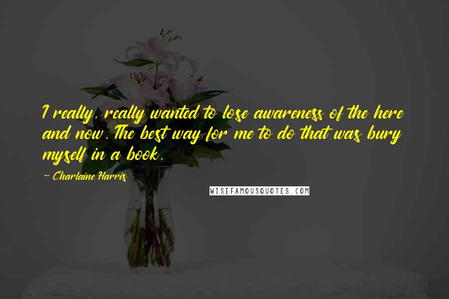 Charlaine Harris Quotes: I really, really wanted to lose awareness of the here and now. The best way for me to do that was bury myself in a book.