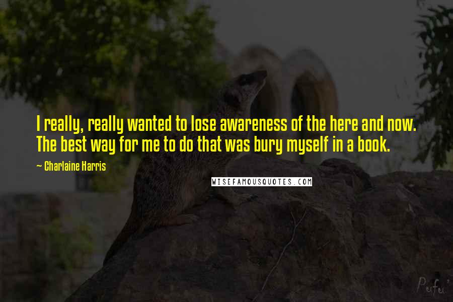 Charlaine Harris Quotes: I really, really wanted to lose awareness of the here and now. The best way for me to do that was bury myself in a book.