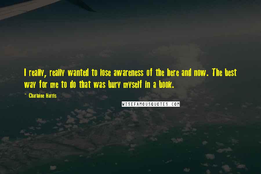 Charlaine Harris Quotes: I really, really wanted to lose awareness of the here and now. The best way for me to do that was bury myself in a book.